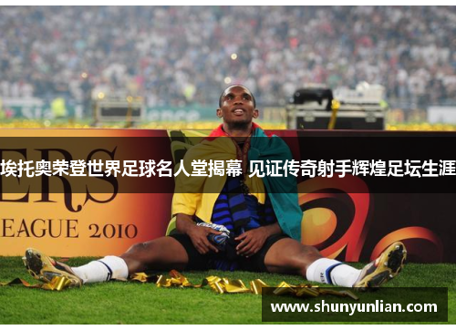 埃托奥荣登世界足球名人堂揭幕 见证传奇射手辉煌足坛生涯