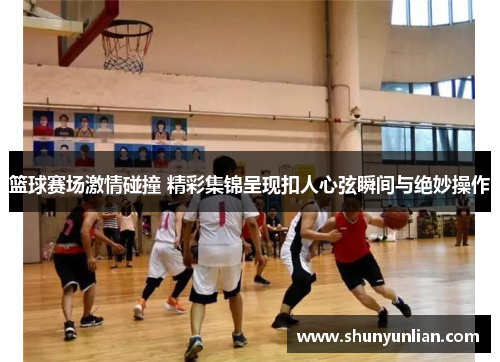 篮球赛场激情碰撞 精彩集锦呈现扣人心弦瞬间与绝妙操作