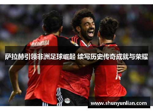 萨拉赫引领非洲足球崛起 续写历史传奇成就与荣耀