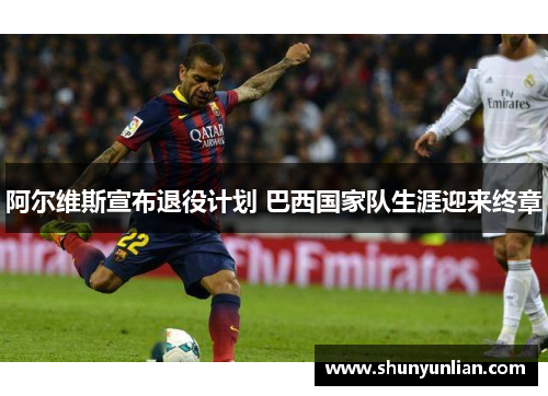 阿尔维斯宣布退役计划 巴西国家队生涯迎来终章