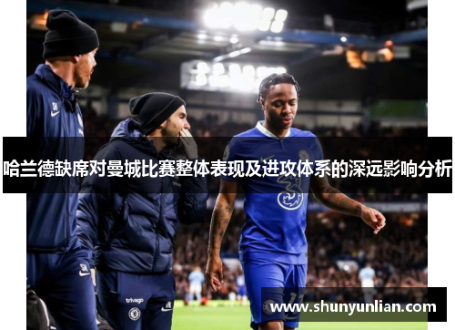 哈兰德缺席对曼城比赛整体表现及进攻体系的深远影响分析