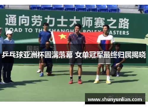 乒乓球亚洲杯圆满落幕 女单冠军最终归属揭晓