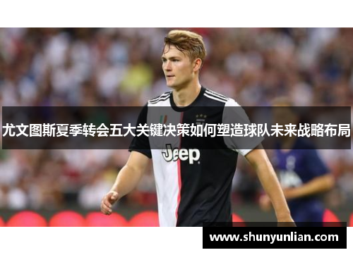 尤文图斯夏季转会五大关键决策如何塑造球队未来战略布局 尤文图斯夏季转会五大关键决策如何塑造球队未来战略布局