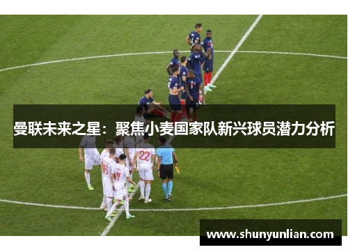 曼联未来之星：聚焦小麦国家队新兴球员潜力分析