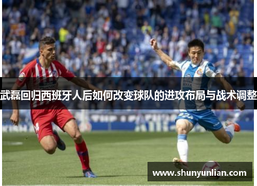 武磊回归西班牙人后如何改变球队的进攻布局与战术调整