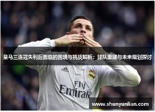 皇马三连冠失利后面临的困境与挑战解析：球队重建与未来规划探讨