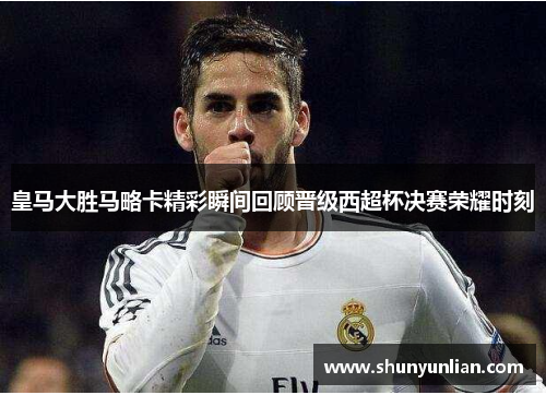 皇马大胜马略卡精彩瞬间回顾晋级西超杯决赛荣耀时刻