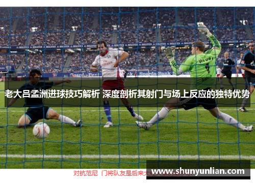 老大吕孟洲进球技巧解析 深度剖析其射门与场上反应的独特优势