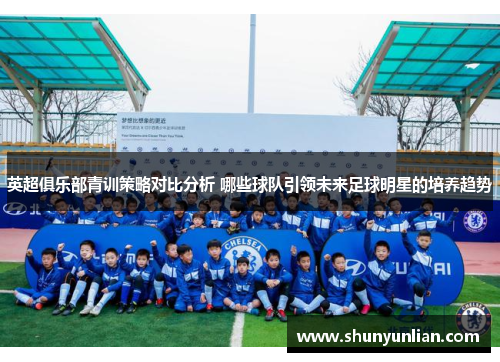 英超俱乐部青训策略对比分析 哪些球队引领未来足球明星的培养趋势