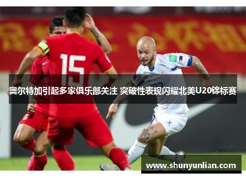 奥尔特加引起多家俱乐部关注 突破性表现闪耀北美U20锦标赛