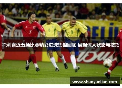 托利索近五场比赛精彩进球集锦回顾 展现惊人状态与技巧