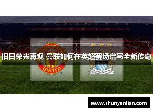 旧日荣光再现 曼联如何在英超赛场谱写全新传奇 旧日荣光再现 曼联如何在英超赛场谱写全新传奇